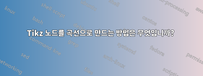 Tikz 노드를 곡선으로 만드는 방법은 무엇입니까?