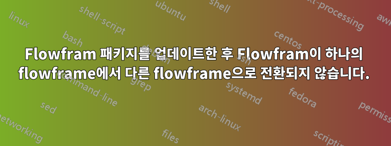 Flowfram 패키지를 업데이트한 후 Flowfram이 하나의 flowframe에서 다른 flowframe으로 전환되지 않습니다.