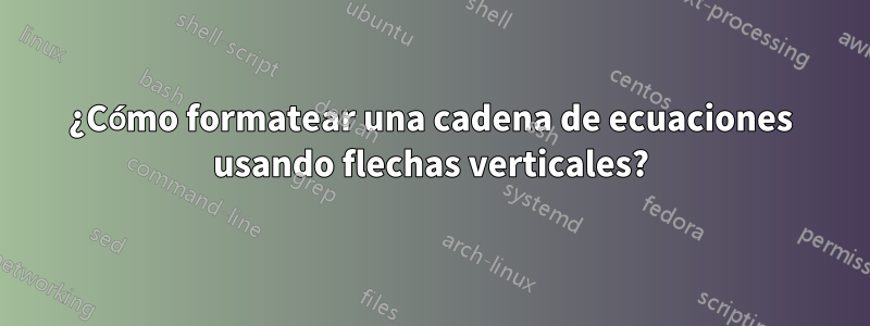 ¿Cómo formatear una cadena de ecuaciones usando flechas verticales?