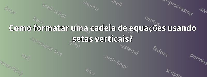 Como formatar uma cadeia de equações usando setas verticais?