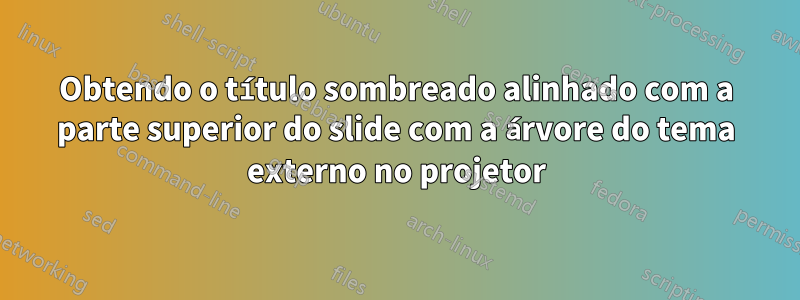 Obtendo o título sombreado alinhado com a parte superior do slide com a árvore do tema externo no projetor