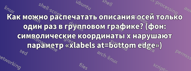 Как можно распечатать описания осей только один раз в групповом графике? (фон: символические координаты x нарушают параметр «xlabels at=bottom edge»)