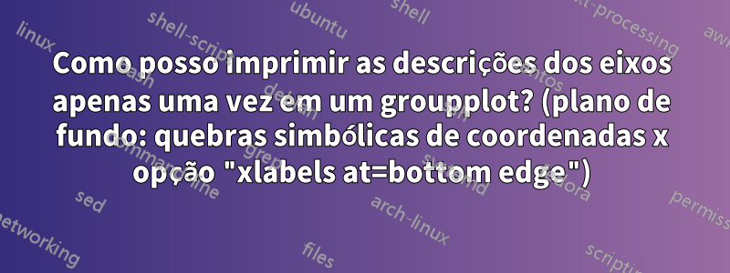 Como posso imprimir as descrições dos eixos apenas uma vez em um groupplot? (plano de fundo: quebras simbólicas de coordenadas x opção "xlabels at=bottom edge")