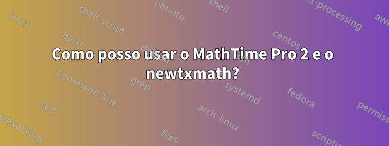 Como posso usar o MathTime Pro 2 e o newtxmath?