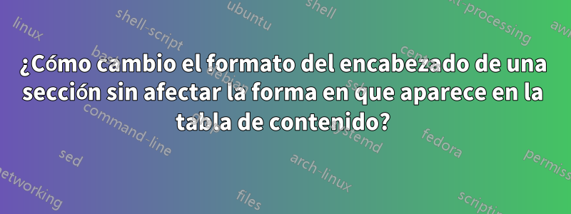 ¿Cómo cambio el formato del encabezado de una sección sin afectar la forma en que aparece en la tabla de contenido?