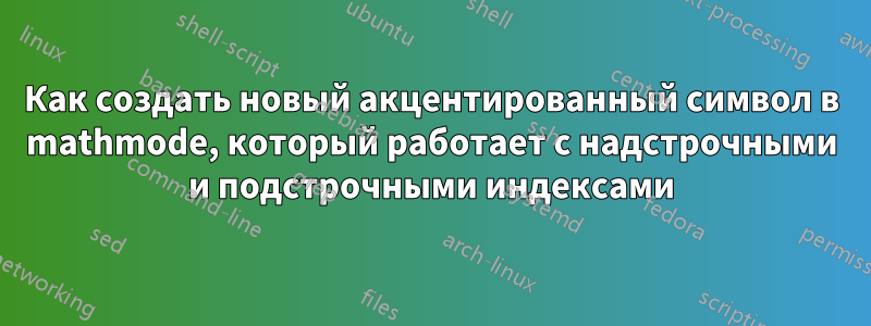 Как создать новый акцентированный символ в mathmode, который работает с надстрочными и подстрочными индексами