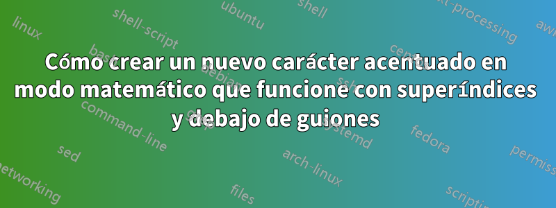 Cómo crear un nuevo carácter acentuado en modo matemático que funcione con superíndices y debajo de guiones