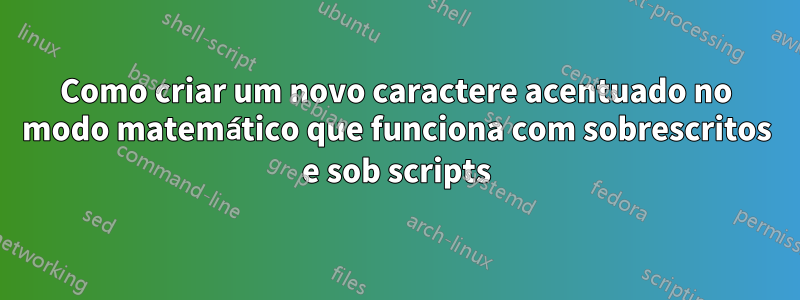 Como criar um novo caractere acentuado no modo matemático que funciona com sobrescritos e sob scripts