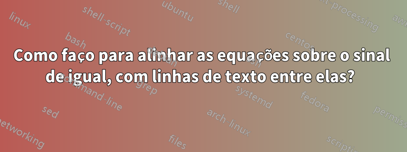 Como faço para alinhar as equações sobre o sinal de igual, com linhas de texto entre elas? 