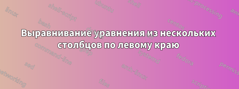 Выравнивание уравнения из нескольких столбцов по левому краю