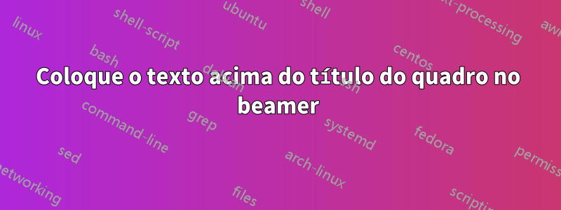 Coloque o texto acima do título do quadro no beamer