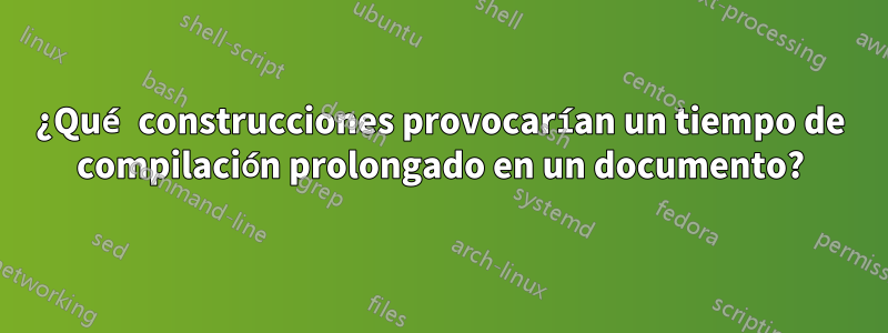 ¿Qué construcciones provocarían un tiempo de compilación prolongado en un documento?