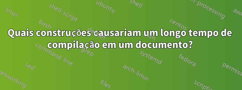 Quais construções causariam um longo tempo de compilação em um documento?