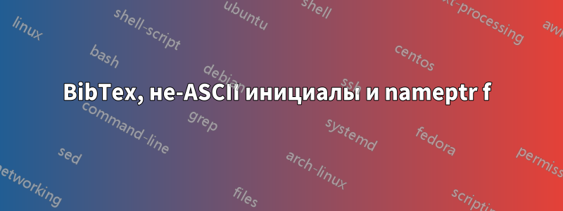 BibTex, не-ASCII инициалы и nameptr f 