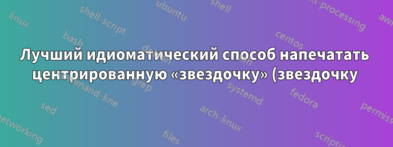 Лучший идиоматический способ напечатать центрированную «звездочку» (звездочку)?