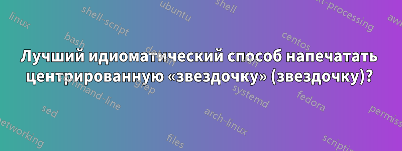 Лучший идиоматический способ напечатать центрированную «звездочку» (звездочку)?