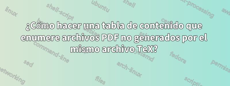 ¿Cómo hacer una tabla de contenido que enumere archivos PDF no generados por el mismo archivo TeX?