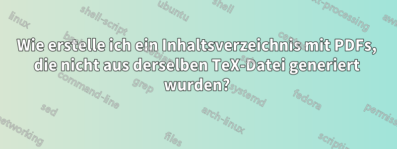 Wie erstelle ich ein Inhaltsverzeichnis mit PDFs, die nicht aus derselben TeX-Datei generiert wurden?