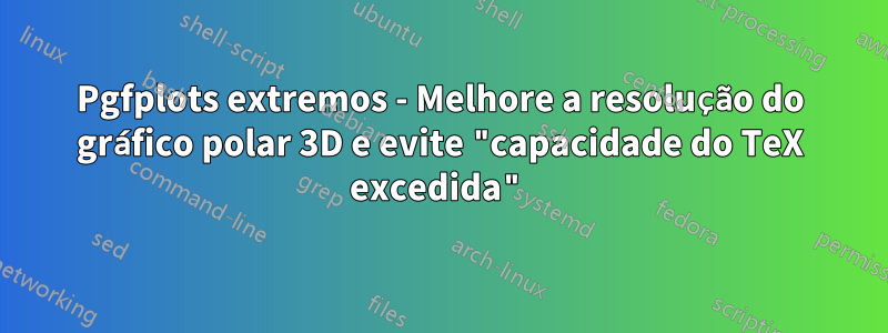 Pgfplots extremos - Melhore a resolução do gráfico polar 3D e evite "capacidade do TeX excedida"