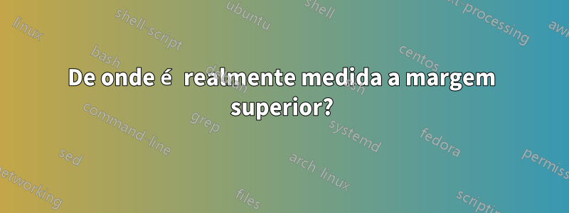 De onde é realmente medida a margem superior?