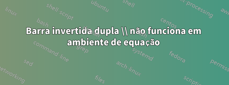 Barra invertida dupla \\ não funciona em ambiente de equação