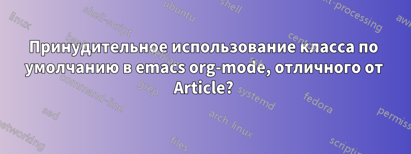 Принудительное использование класса по умолчанию в emacs org-mode, отличного от Article?