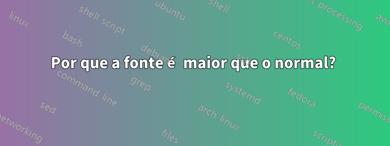 Por que a fonte é maior que o normal?
