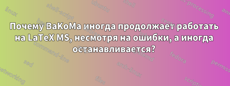 Почему BaKoMa иногда продолжает работать на LaTeX MS, несмотря на ошибки, а иногда останавливается?