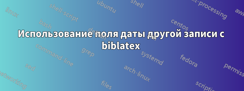 Использование поля даты другой записи с biblatex