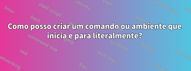 Como posso criar um comando ou ambiente que inicia e para literalmente?