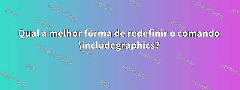 Qual a melhor forma de redefinir o comando \includegraphics?