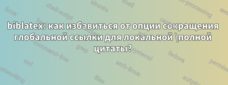 biblatex: как избавиться от опции сокращения глобальной ссылки для локальной \полной цитаты?