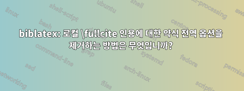 biblatex: 로컬 \fullcite 인용에 대한 약식 전역 옵션을 제거하는 방법은 무엇입니까?