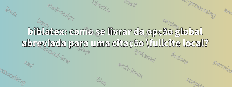 biblatex: como se livrar da opção global abreviada para uma citação \fullcite local?