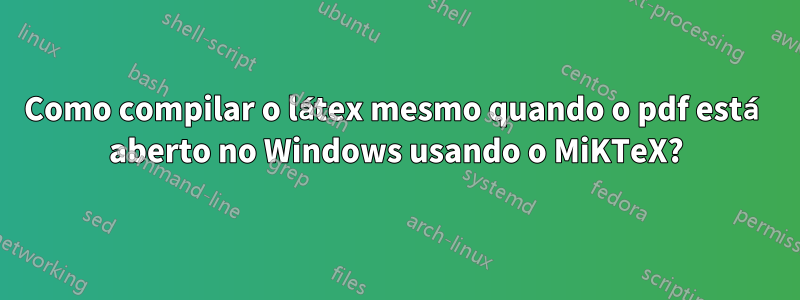 Como compilar o látex mesmo quando o pdf está aberto no Windows usando o MiKTeX?