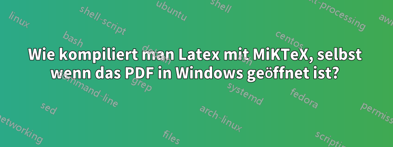 Wie kompiliert man Latex mit MiKTeX, selbst wenn das PDF in Windows geöffnet ist?