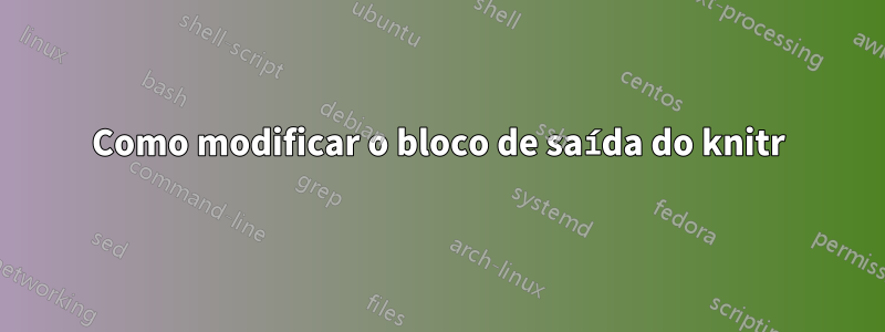 Como modificar o bloco de saída do knitr