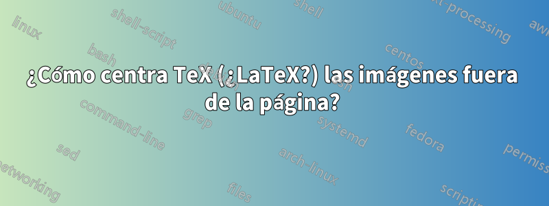 ¿Cómo centra TeX (¿LaTeX?) las imágenes fuera de la página?