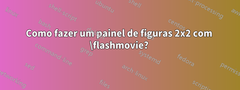 Como fazer um painel de figuras 2x2 com \flashmovie?