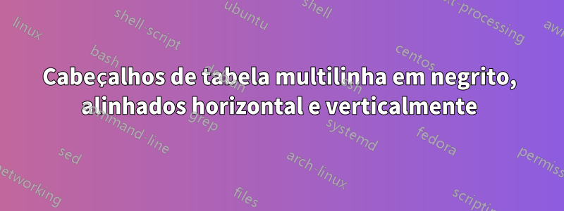 Cabeçalhos de tabela multilinha em negrito, alinhados horizontal e verticalmente