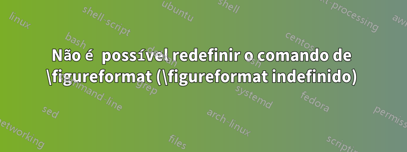 Não é possível redefinir o comando de \figureformat (\figureformat indefinido)