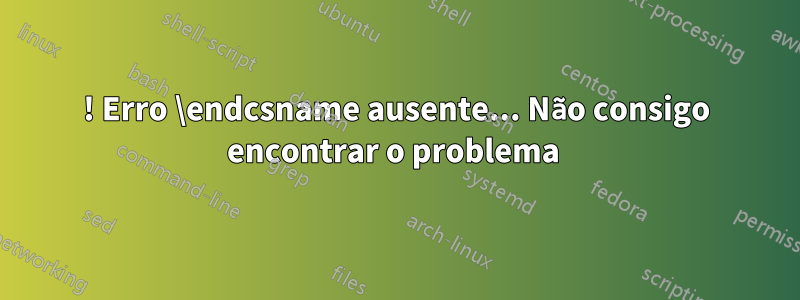 ! Erro \endcsname ausente... Não consigo encontrar o problema 