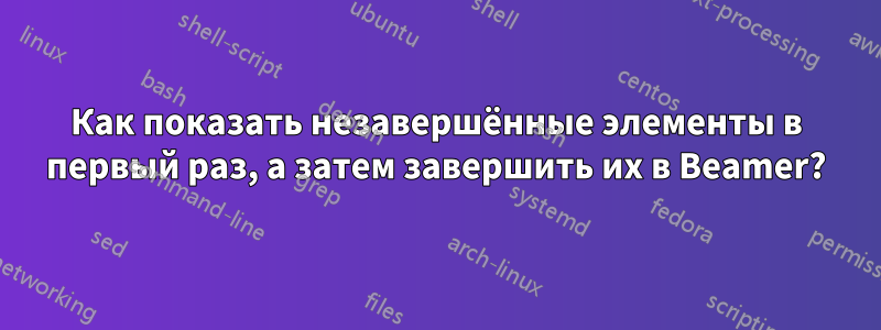 Как показать незавершённые элементы в первый раз, а затем завершить их в Beamer?