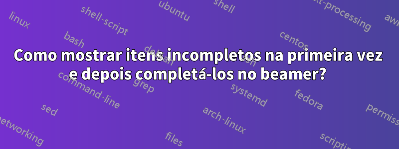 Como mostrar itens incompletos na primeira vez e depois completá-los no beamer?