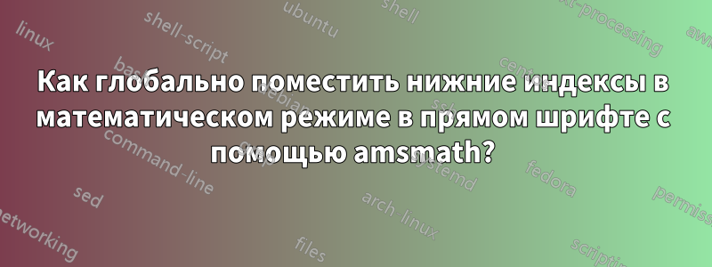 Как глобально поместить нижние индексы в математическом режиме в прямом шрифте с помощью amsmath?