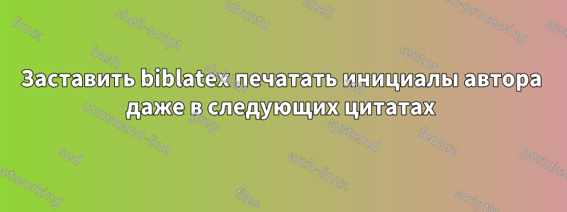 Заставить biblatex печатать инициалы автора даже в следующих цитатах