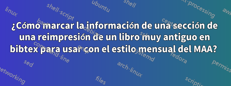 ¿Cómo marcar la información de una sección de una reimpresión de un libro muy antiguo en bibtex para usar con el estilo mensual del MAA? 