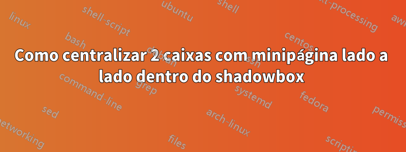 Como centralizar 2 caixas com minipágina lado a lado dentro do shadowbox