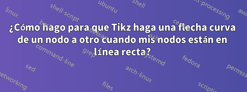 ¿Cómo hago para que Tikz haga una flecha curva de un nodo a otro cuando mis nodos están en línea recta?