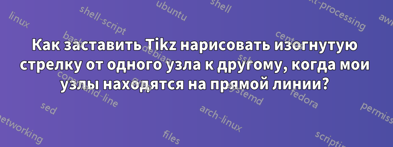 Как заставить Tikz нарисовать изогнутую стрелку от одного узла к другому, когда мои узлы находятся на прямой линии?